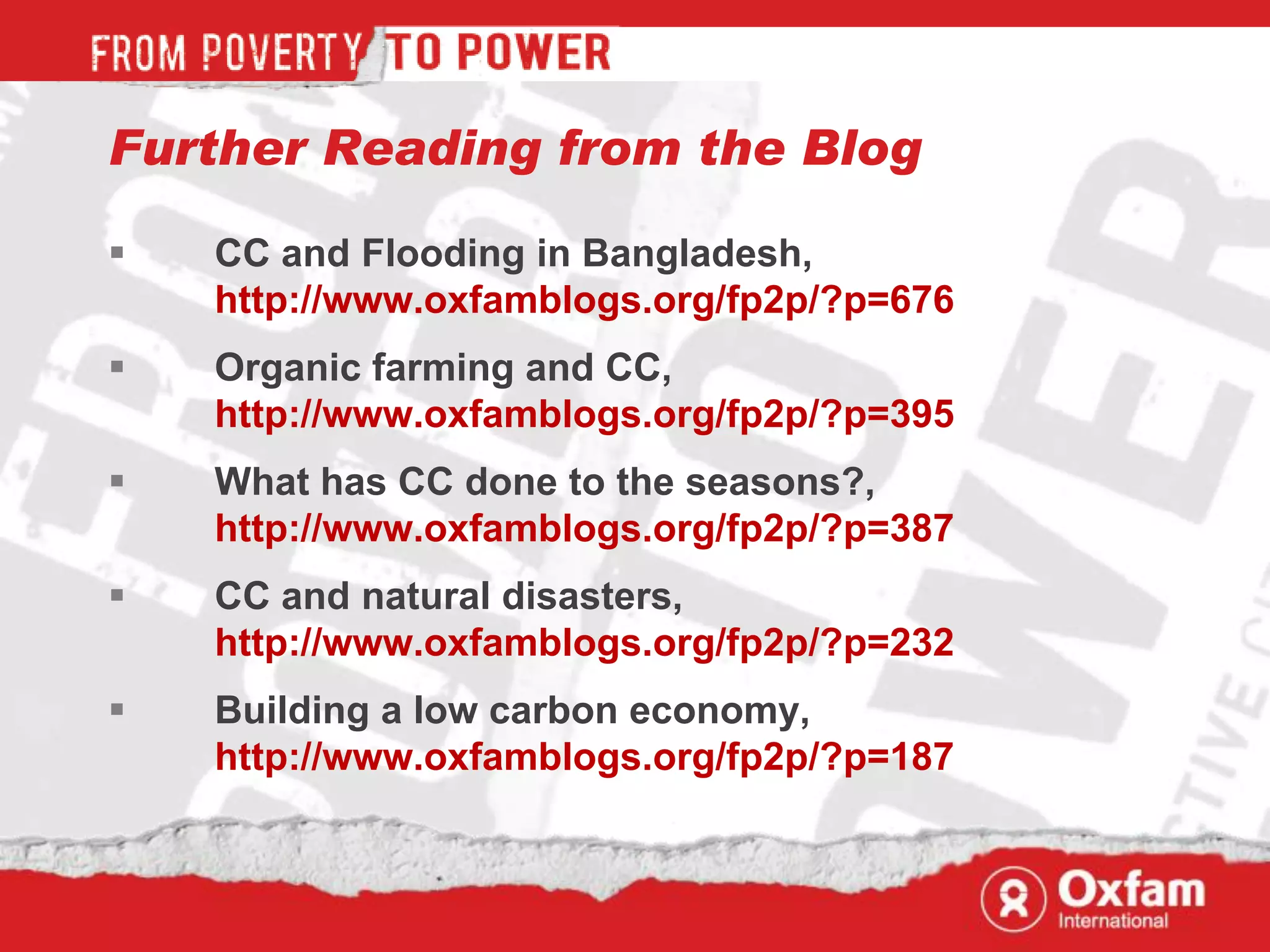 Further Reading from the Blog

   CC and Flooding in Bangladesh,
    http://www.oxfamblogs.org/fp2p/?p=676
   Organic farming and CC,
    http://www.oxfamblogs.org/fp2p/?p=395
   What has CC done to the seasons?,
    http://www.oxfamblogs.org/fp2p/?p=387
   CC and natural disasters,
    http://www.oxfamblogs.org/fp2p/?p=232
   Building a low carbon economy,
    http://www.oxfamblogs.org/fp2p/?p=187
 