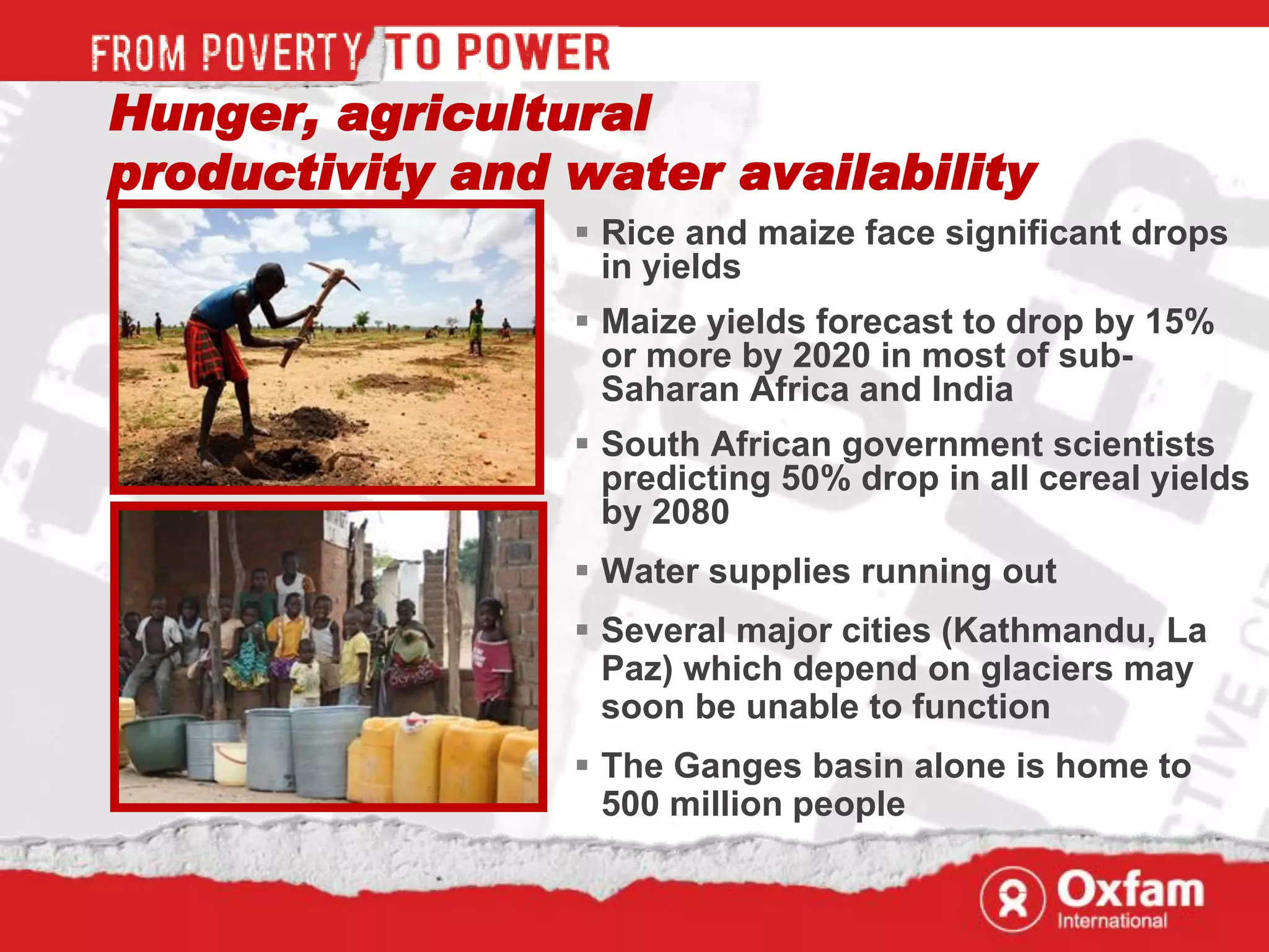 Hunger, agricultural
productivity and water availability
                  Rice and maize face significant drops
                   in yields
                  Maize yields forecast to drop by 15%
                   or more by 2020 in most of sub-
                   Saharan Africa and India
                  South African government scientists
                   predicting 50% drop in all cereal yields
                   by 2080
                  Water supplies running out
                  Several major cities (Kathmandu, La
                   Paz) which depend on glaciers may
                   soon be unable to function
                  The Ganges basin alone is home to
                   500 million people
 