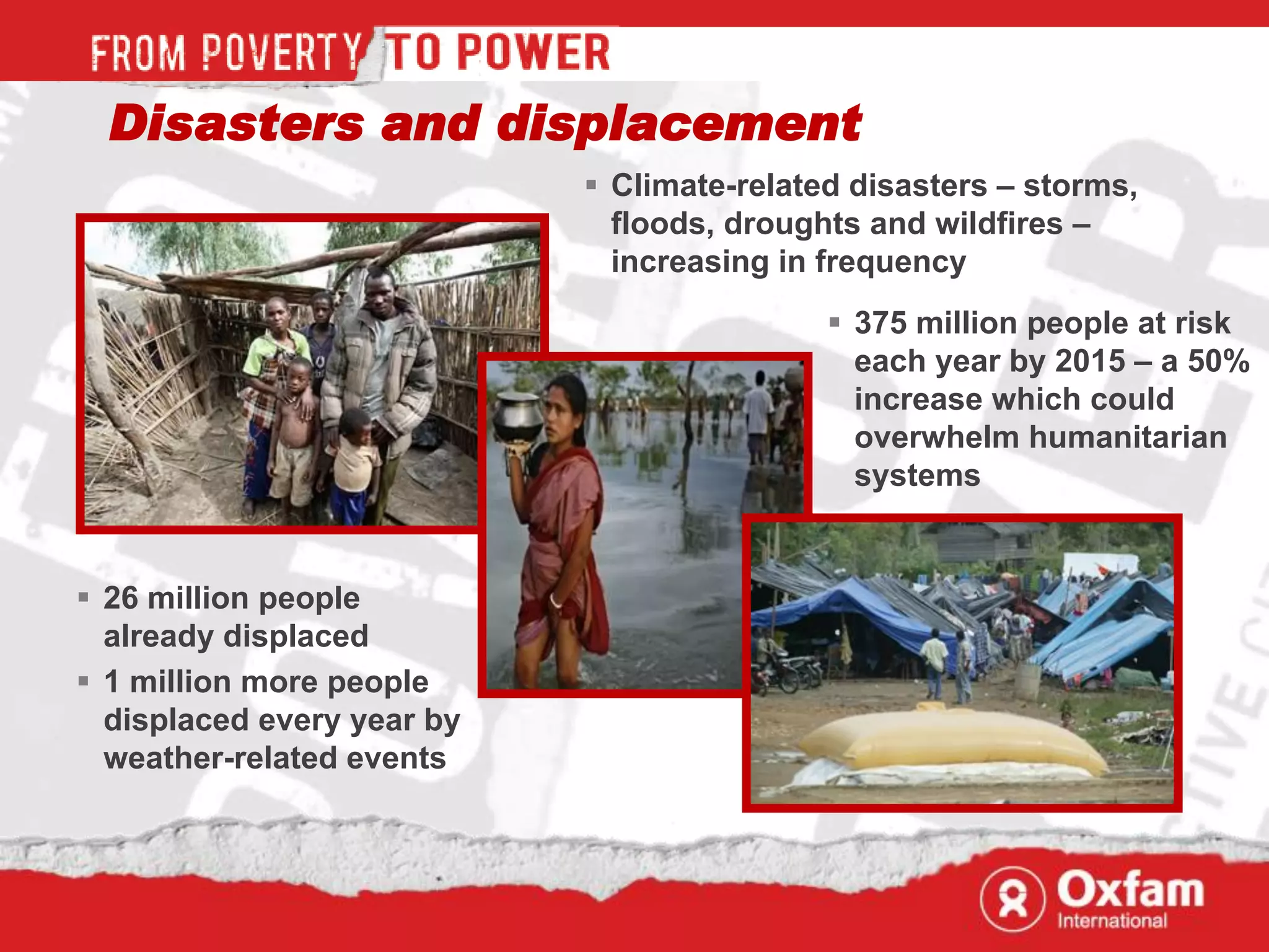Disasters and displacement
                             Climate-related disasters – storms,
                              floods, droughts and wildfires –
                              increasing in frequency
                                             375 million people at risk
                                              each year by 2015 – a 50%
                                              increase which could
                                              overwhelm humanitarian
                                              systems


 26 million people
  already displaced
 1 million more people
  displaced every year by
  weather-related events
 