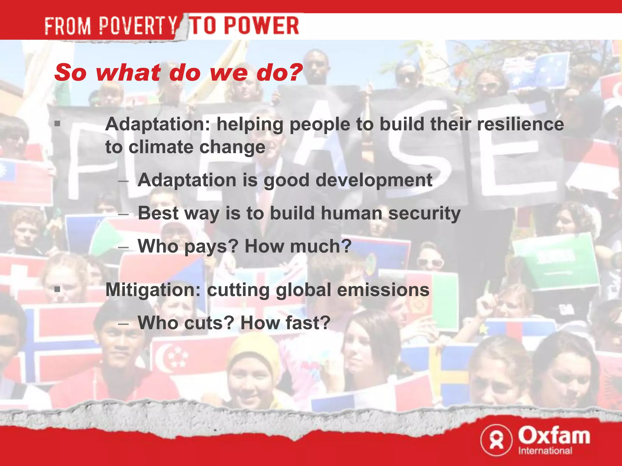 So what do we do?

   Adaptation: helping people to build their resilience
    to climate change
     – Adaptation is good development
     – Best way is to build human security
     – Who pays? How much?

   Mitigation: cutting global emissions
     – Who cuts? How fast?
 