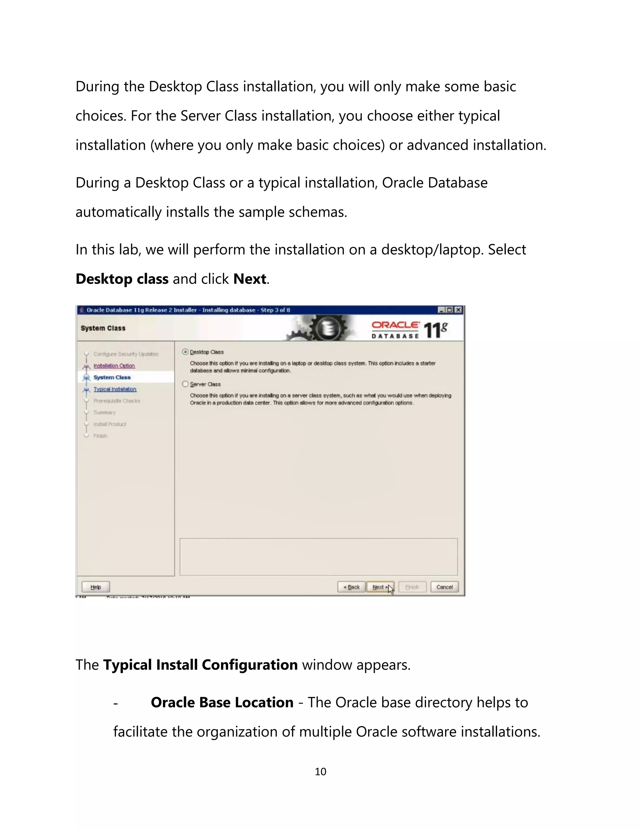 10
During the Desktop Class installation, you will only make some basic
choices. For the Server Class installation, you choose either typical
installation (where you only make basic choices) or advanced installation.
During a Desktop Class or a typical installation, Oracle Database
automatically installs the sample schemas.
In this lab, we will perform the installation on a desktop/laptop. Select
Desktop class and click Next.
The Typical Install Configuration window appears.
- Oracle Base Location - The Oracle base directory helps to
facilitate the organization of multiple Oracle software installations.
 