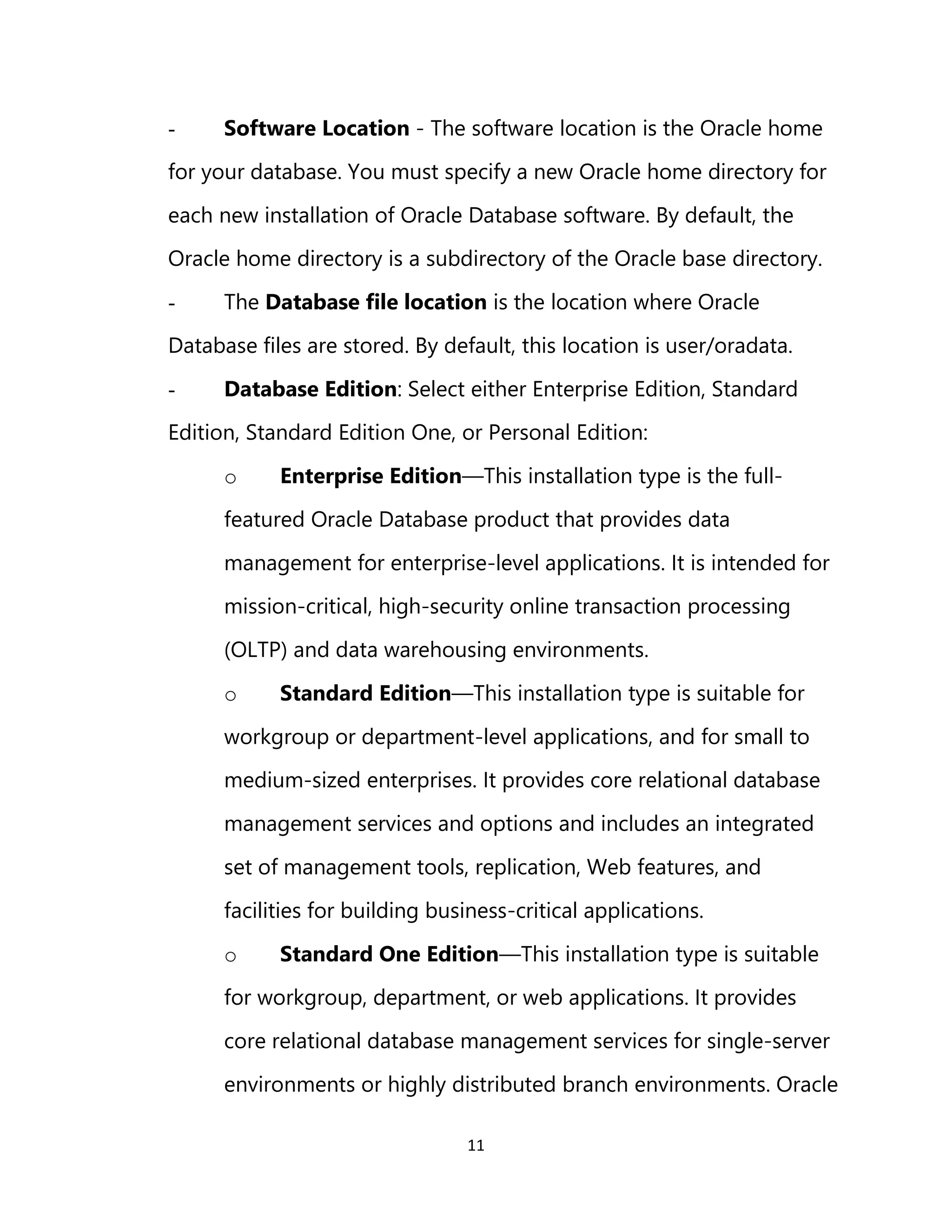 11
- Software Location - The software location is the Oracle home
for your database. You must specify a new Oracle home directory for
each new installation of Oracle Database software. By default, the
Oracle home directory is a subdirectory of the Oracle base directory.
- The Database file location is the location where Oracle
Database files are stored. By default, this location is user/oradata.
- Database Edition: Select either Enterprise Edition, Standard
Edition, Standard Edition One, or Personal Edition:
o Enterprise Edition—This installation type is the full-
featured Oracle Database product that provides data
management for enterprise-level applications. It is intended for
mission-critical, high-security online transaction processing
(OLTP) and data warehousing environments.
o Standard Edition—This installation type is suitable for
workgroup or department-level applications, and for small to
medium-sized enterprises. It provides core relational database
management services and options and includes an integrated
set of management tools, replication, Web features, and
facilities for building business-critical applications.
o Standard One Edition—This installation type is suitable
for workgroup, department, or web applications. It provides
core relational database management services for single-server
environments or highly distributed branch environments. Oracle
 