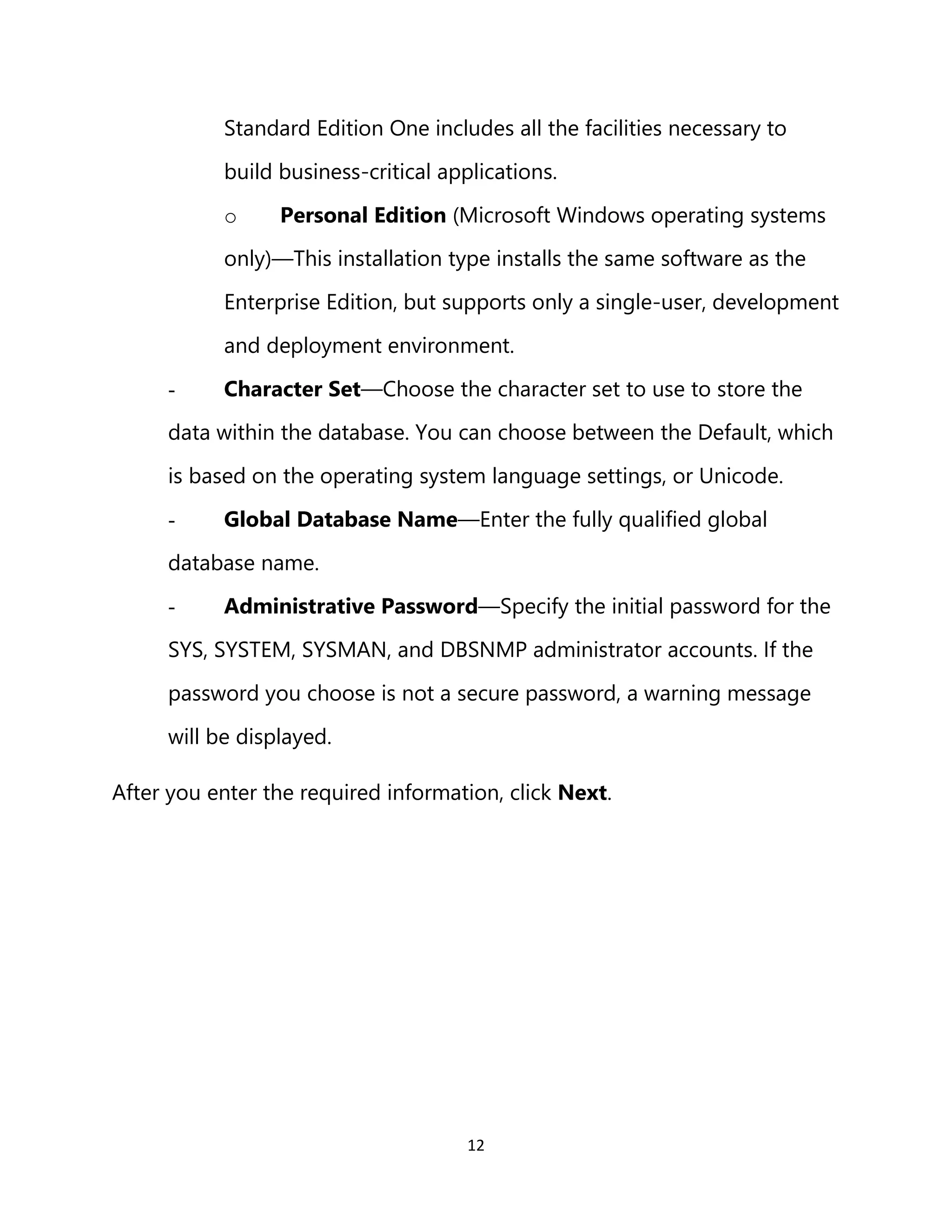 12
Standard Edition One includes all the facilities necessary to
build business-critical applications.
o Personal Edition (Microsoft Windows operating systems
only)—This installation type installs the same software as the
Enterprise Edition, but supports only a single-user, development
and deployment environment.
- Character Set—Choose the character set to use to store the
data within the database. You can choose between the Default, which
is based on the operating system language settings, or Unicode.
- Global Database Name—Enter the fully qualified global
database name.
- Administrative Password—Specify the initial password for the
SYS, SYSTEM, SYSMAN, and DBSNMP administrator accounts. If the
password you choose is not a secure password, a warning message
will be displayed.
After you enter the required information, click Next.
 