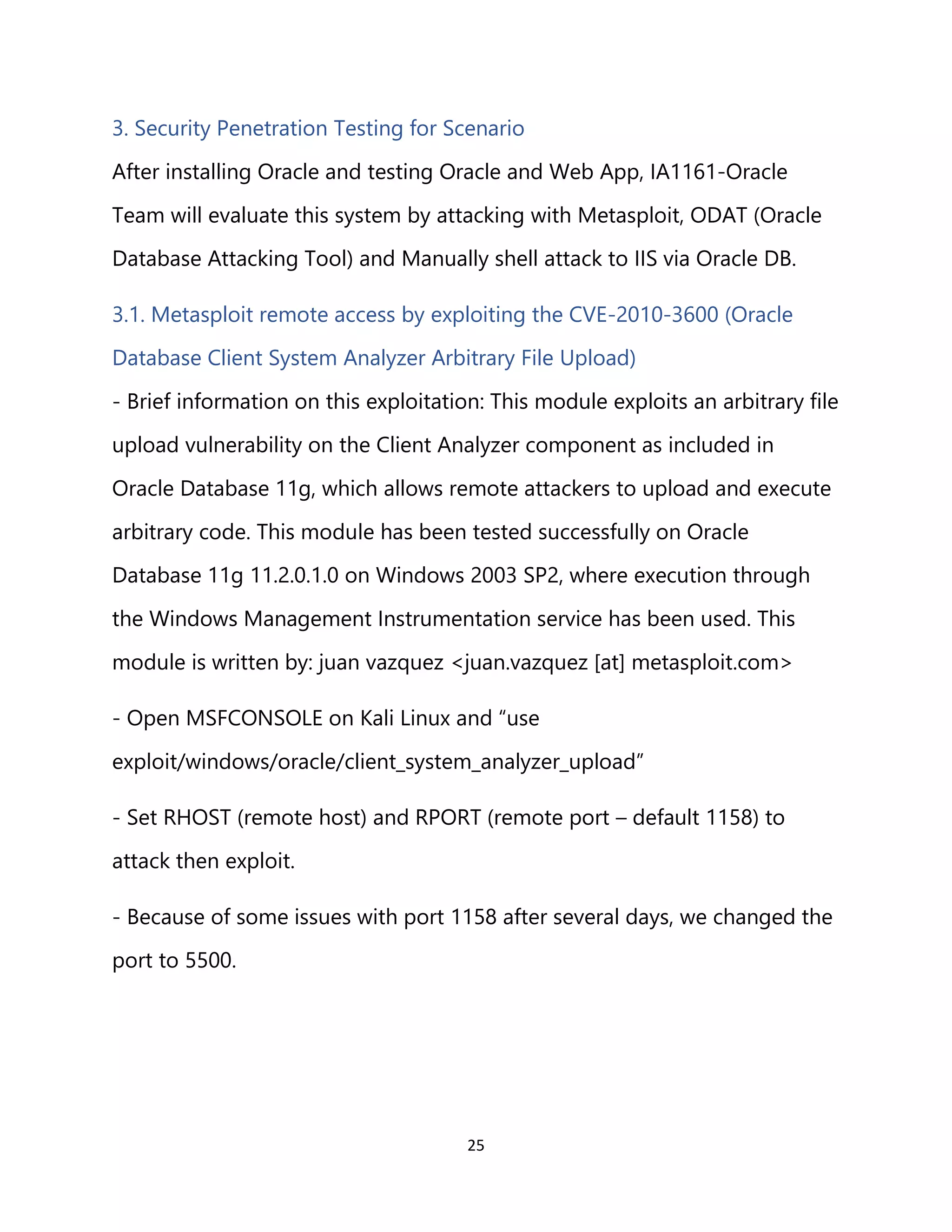 25
3. Security Penetration Testing for Scenario
After installing Oracle and testing Oracle and Web App, IA1161-Oracle
Team will evaluate this system by attacking with Metasploit, ODAT (Oracle
Database Attacking Tool) and Manually shell attack to IIS via Oracle DB.
3.1. Metasploit remote access by exploiting the CVE-2010-3600 (Oracle
Database Client System Analyzer Arbitrary File Upload)
- Brief information on this exploitation: This module exploits an arbitrary file
upload vulnerability on the Client Analyzer component as included in
Oracle Database 11g, which allows remote attackers to upload and execute
arbitrary code. This module has been tested successfully on Oracle
Database 11g 11.2.0.1.0 on Windows 2003 SP2, where execution through
the Windows Management Instrumentation service has been used. This
module is written by: juan vazquez <juan.vazquez [at] metasploit.com>
- Open MSFCONSOLE on Kali Linux and “use
exploit/windows/oracle/client_system_analyzer_upload”
- Set RHOST (remote host) and RPORT (remote port – default 1158) to
attack then exploit.
- Because of some issues with port 1158 after several days, we changed the
port to 5500.
 