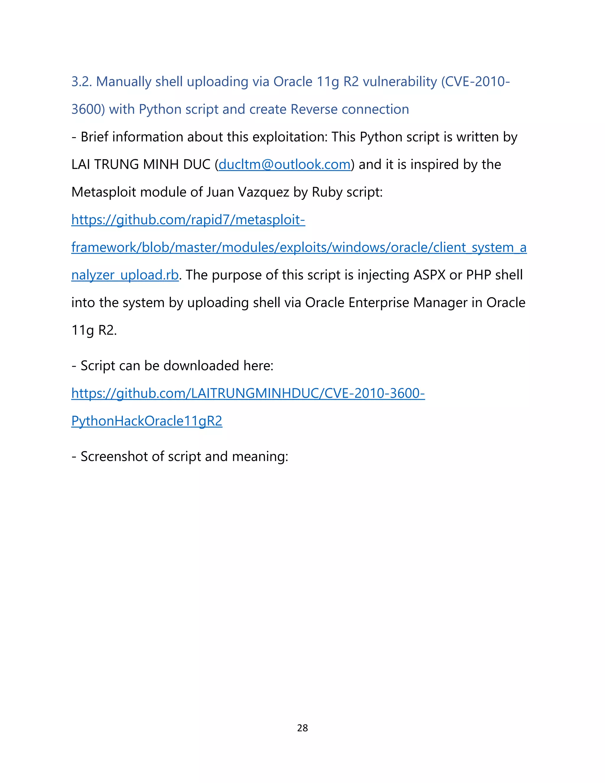 28
3.2. Manually shell uploading via Oracle 11g R2 vulnerability (CVE-2010-
3600) with Python script and create Reverse connection
- Brief information about this exploitation: This Python script is written by
LAI TRUNG MINH DUC (ducltm@outlook.com) and it is inspired by the
Metasploit module of Juan Vazquez by Ruby script:
https://github.com/rapid7/metasploit-
framework/blob/master/modules/exploits/windows/oracle/client_system_a
nalyzer_upload.rb. The purpose of this script is injecting ASPX or PHP shell
into the system by uploading shell via Oracle Enterprise Manager in Oracle
11g R2.
- Script can be downloaded here:
https://github.com/LAITRUNGMINHDUC/CVE-2010-3600-
PythonHackOracle11gR2
- Screenshot of script and meaning:
 