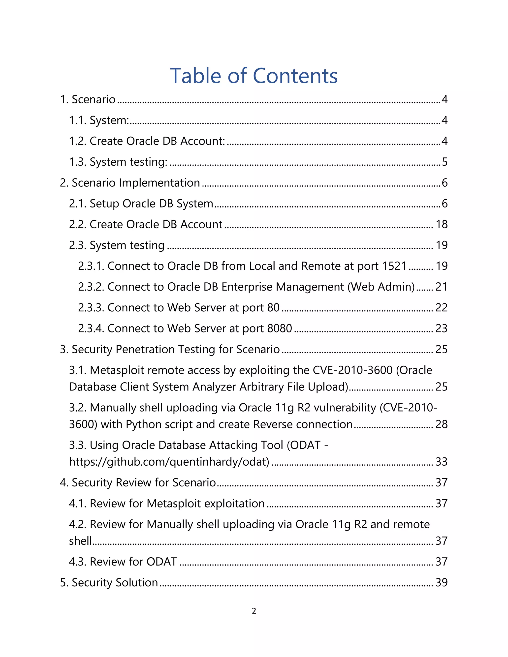 2
Table of Contents
1. Scenario..................................................................................................................................4
1.1. System:.............................................................................................................................4
1.2. Create Oracle DB Account:......................................................................................4
1.3. System testing: .............................................................................................................5
2. Scenario Implementation................................................................................................6
2.1. Setup Oracle DB System...........................................................................................6
2.2. Create Oracle DB Account.................................................................................... 18
2.3. System testing ........................................................................................................... 19
2.3.1. Connect to Oracle DB from Local and Remote at port 1521.......... 19
2.3.2. Connect to Oracle DB Enterprise Management (Web Admin)....... 21
2.3.3. Connect to Web Server at port 80 ............................................................. 22
2.3.4. Connect to Web Server at port 8080........................................................ 23
3. Security Penetration Testing for Scenario............................................................. 25
3.1. Metasploit remote access by exploiting the CVE-2010-3600 (Oracle
Database Client System Analyzer Arbitrary File Upload).................................. 25
3.2. Manually shell uploading via Oracle 11g R2 vulnerability (CVE-2010-
3600) with Python script and create Reverse connection................................ 28
3.3. Using Oracle Database Attacking Tool (ODAT -
https://github.com/quentinhardy/odat) ................................................................. 33
4. Security Review for Scenario....................................................................................... 37
4.1. Review for Metasploit exploitation................................................................... 37
4.2. Review for Manually shell uploading via Oracle 11g R2 and remote
shell......................................................................................................................................... 37
4.3. Review for ODAT ...................................................................................................... 37
5. Security Solution.............................................................................................................. 39
 