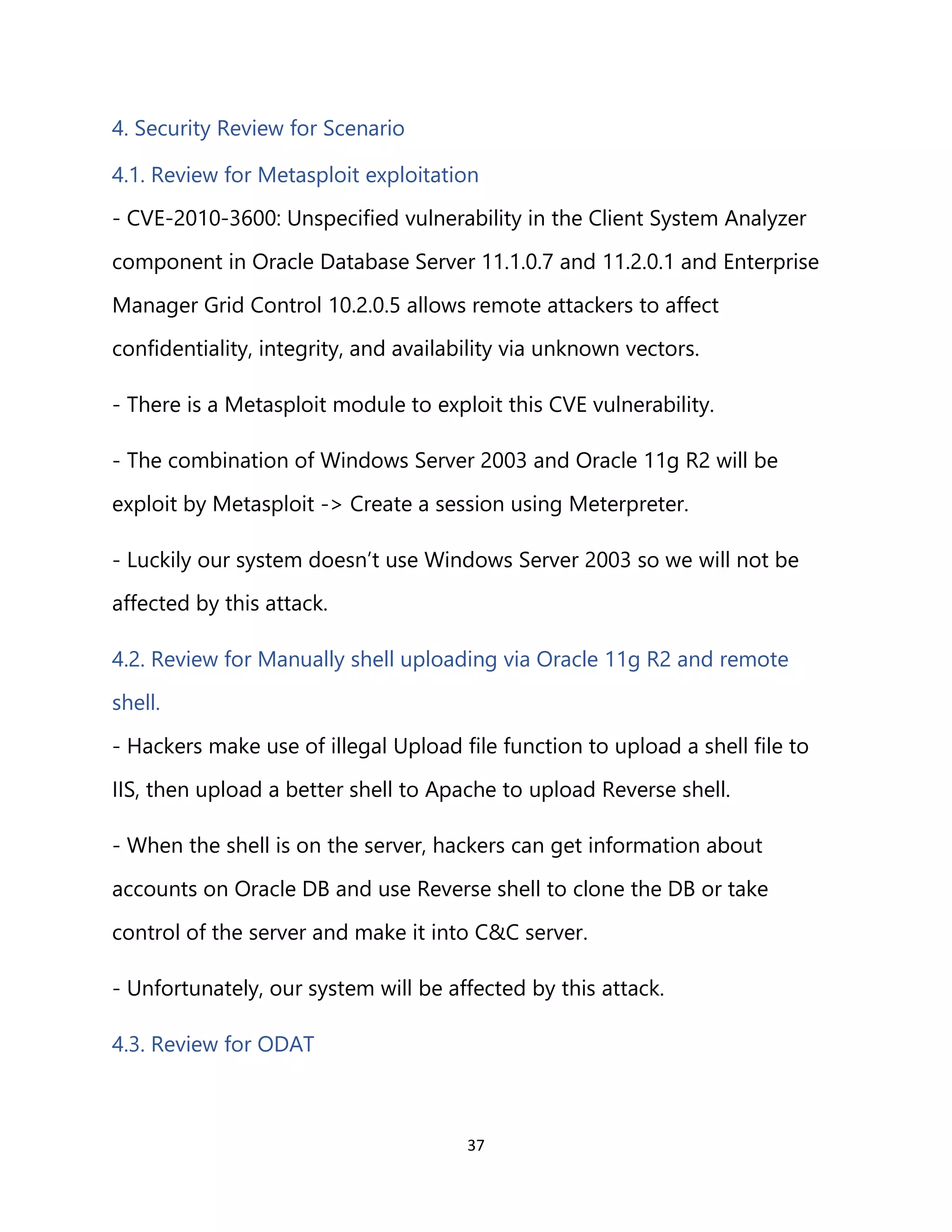 37
4. Security Review for Scenario
4.1. Review for Metasploit exploitation
- CVE-2010-3600: Unspecified vulnerability in the Client System Analyzer
component in Oracle Database Server 11.1.0.7 and 11.2.0.1 and Enterprise
Manager Grid Control 10.2.0.5 allows remote attackers to affect
confidentiality, integrity, and availability via unknown vectors.
- There is a Metasploit module to exploit this CVE vulnerability.
- The combination of Windows Server 2003 and Oracle 11g R2 will be
exploit by Metasploit -> Create a session using Meterpreter.
- Luckily our system doesn’t use Windows Server 2003 so we will not be
affected by this attack.
4.2. Review for Manually shell uploading via Oracle 11g R2 and remote
shell.
- Hackers make use of illegal Upload file function to upload a shell file to
IIS, then upload a better shell to Apache to upload Reverse shell.
- When the shell is on the server, hackers can get information about
accounts on Oracle DB and use Reverse shell to clone the DB or take
control of the server and make it into C&C server.
- Unfortunately, our system will be affected by this attack.
4.3. Review for ODAT
 