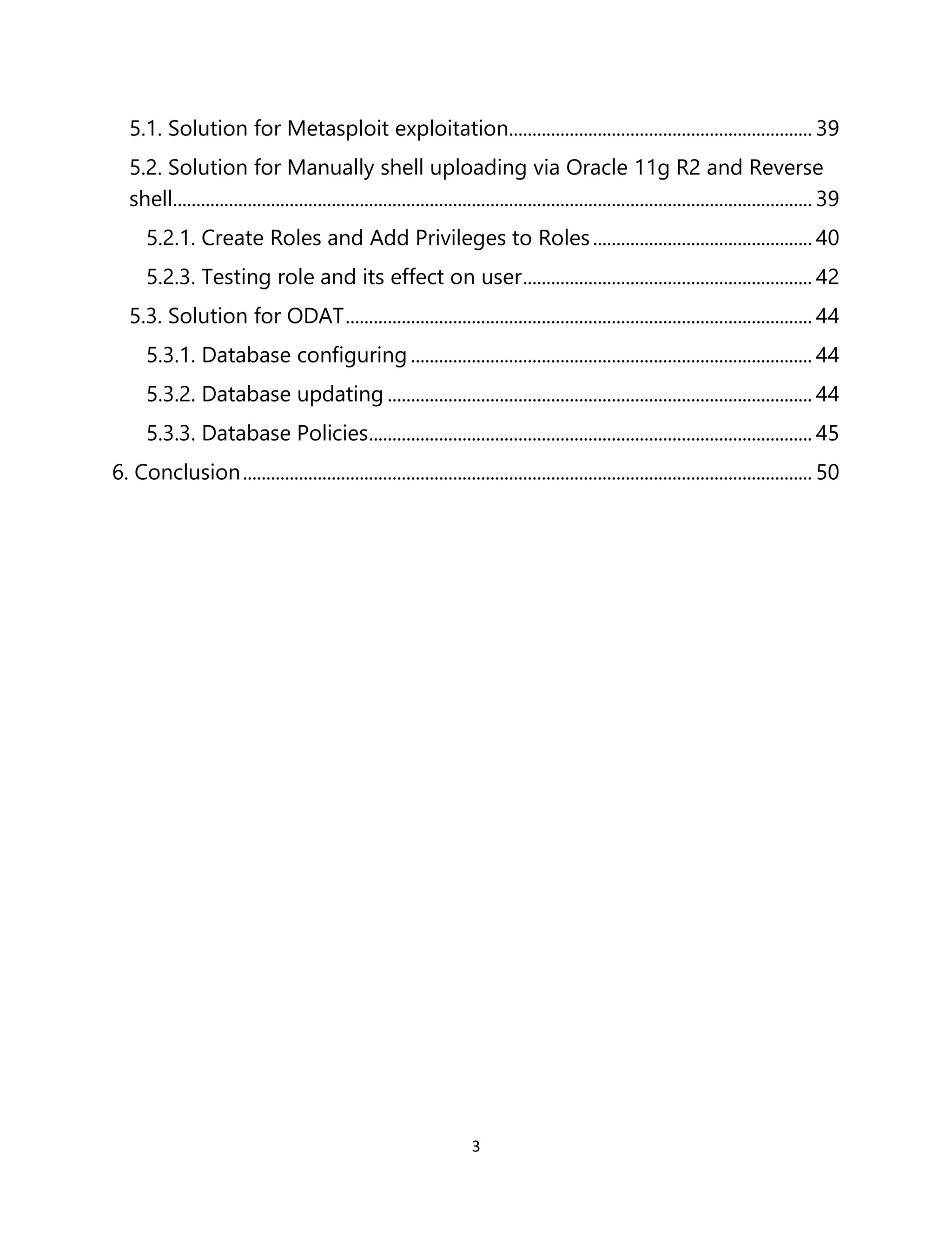 3
5.1. Solution for Metasploit exploitation................................................................. 39
5.2. Solution for Manually shell uploading via Oracle 11g R2 and Reverse
shell......................................................................................................................................... 39
5.2.1. Create Roles and Add Privileges to Roles............................................... 40
5.2.3. Testing role and its effect on user.............................................................. 42
5.3. Solution for ODAT.................................................................................................... 44
5.3.1. Database configuring ...................................................................................... 44
5.3.2. Database updating ........................................................................................... 44
5.3.3. Database Policies............................................................................................... 45
6. Conclusion.......................................................................................................................... 50
 