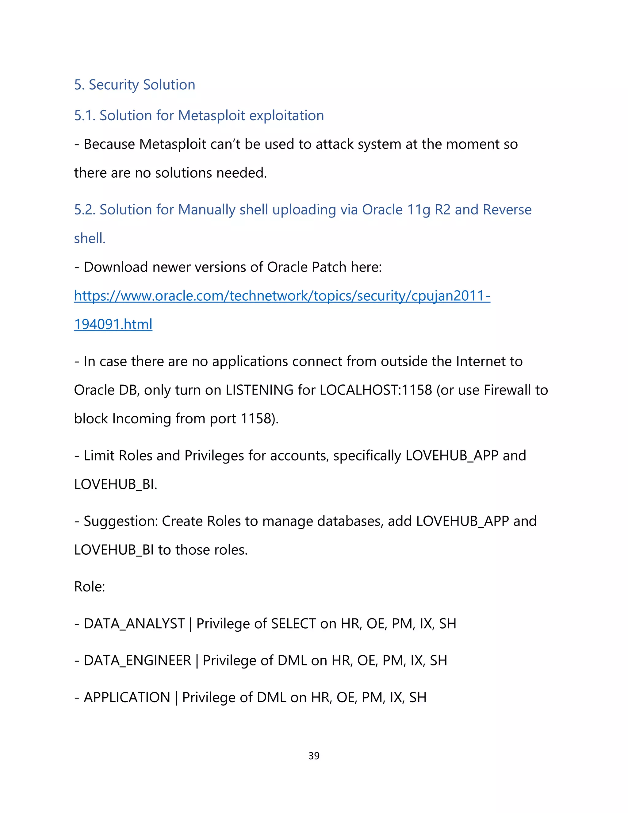 39
5. Security Solution
5.1. Solution for Metasploit exploitation
- Because Metasploit can’t be used to attack system at the moment so
there are no solutions needed.
5.2. Solution for Manually shell uploading via Oracle 11g R2 and Reverse
shell.
- Download newer versions of Oracle Patch here:
https://www.oracle.com/technetwork/topics/security/cpujan2011-
194091.html
- In case there are no applications connect from outside the Internet to
Oracle DB, only turn on LISTENING for LOCALHOST:1158 (or use Firewall to
block Incoming from port 1158).
- Limit Roles and Privileges for accounts, specifically LOVEHUB_APP and
LOVEHUB_BI.
- Suggestion: Create Roles to manage databases, add LOVEHUB_APP and
LOVEHUB_BI to those roles.
Role:
- DATA_ANALYST | Privilege of SELECT on HR, OE, PM, IX, SH
- DATA_ENGINEER | Privilege of DML on HR, OE, PM, IX, SH
- APPLICATION | Privilege of DML on HR, OE, PM, IX, SH
 