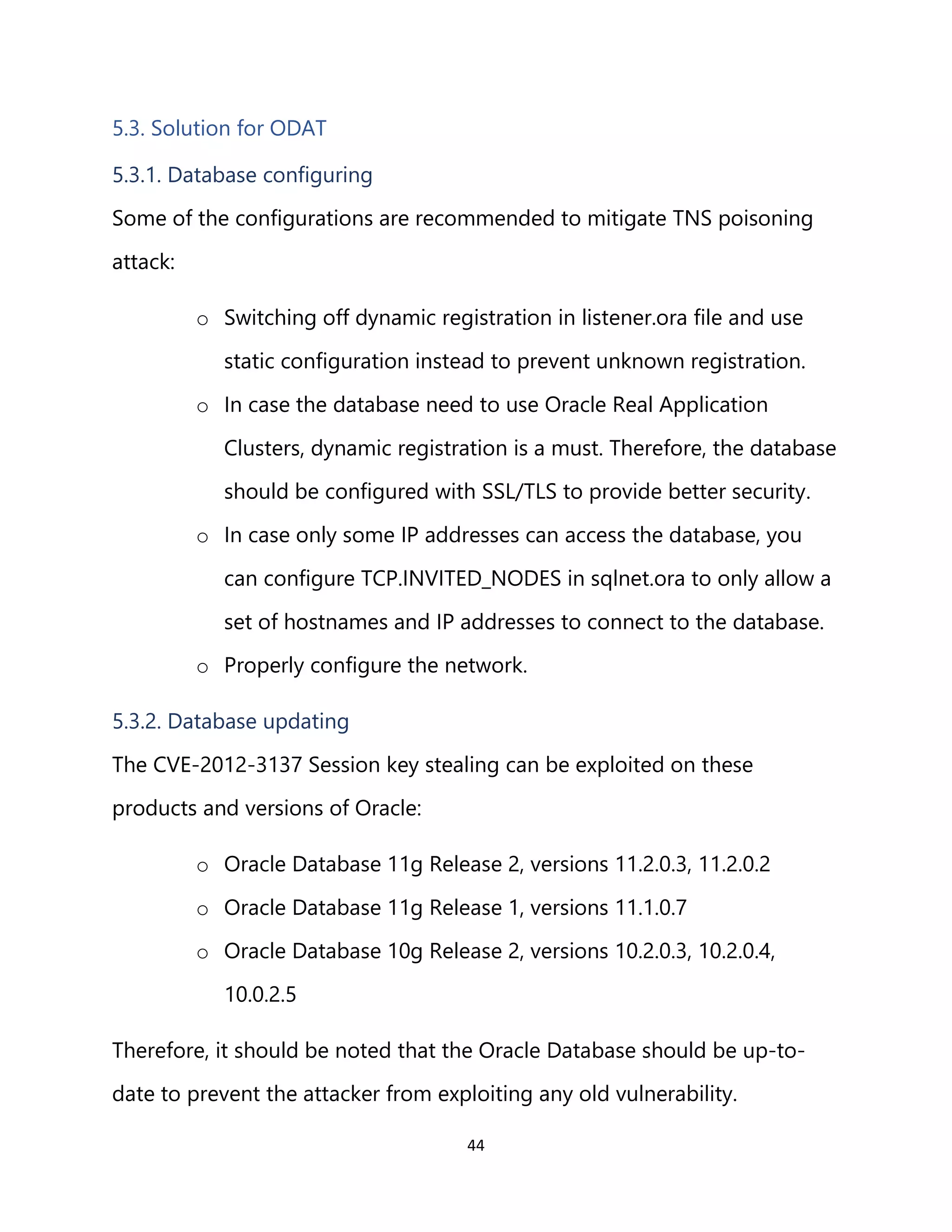 44
5.3. Solution for ODAT
5.3.1. Database configuring
Some of the configurations are recommended to mitigate TNS poisoning
attack:
o Switching off dynamic registration in listener.ora file and use
static configuration instead to prevent unknown registration.
o In case the database need to use Oracle Real Application
Clusters, dynamic registration is a must. Therefore, the database
should be configured with SSL/TLS to provide better security.
o In case only some IP addresses can access the database, you
can configure TCP.INVITED_NODES in sqlnet.ora to only allow a
set of hostnames and IP addresses to connect to the database.
o Properly configure the network.
5.3.2. Database updating
The CVE-2012-3137 Session key stealing can be exploited on these
products and versions of Oracle:
o Oracle Database 11g Release 2, versions 11.2.0.3, 11.2.0.2
o Oracle Database 11g Release 1, versions 11.1.0.7
o Oracle Database 10g Release 2, versions 10.2.0.3, 10.2.0.4,
10.0.2.5
Therefore, it should be noted that the Oracle Database should be up-to-
date to prevent the attacker from exploiting any old vulnerability.
 