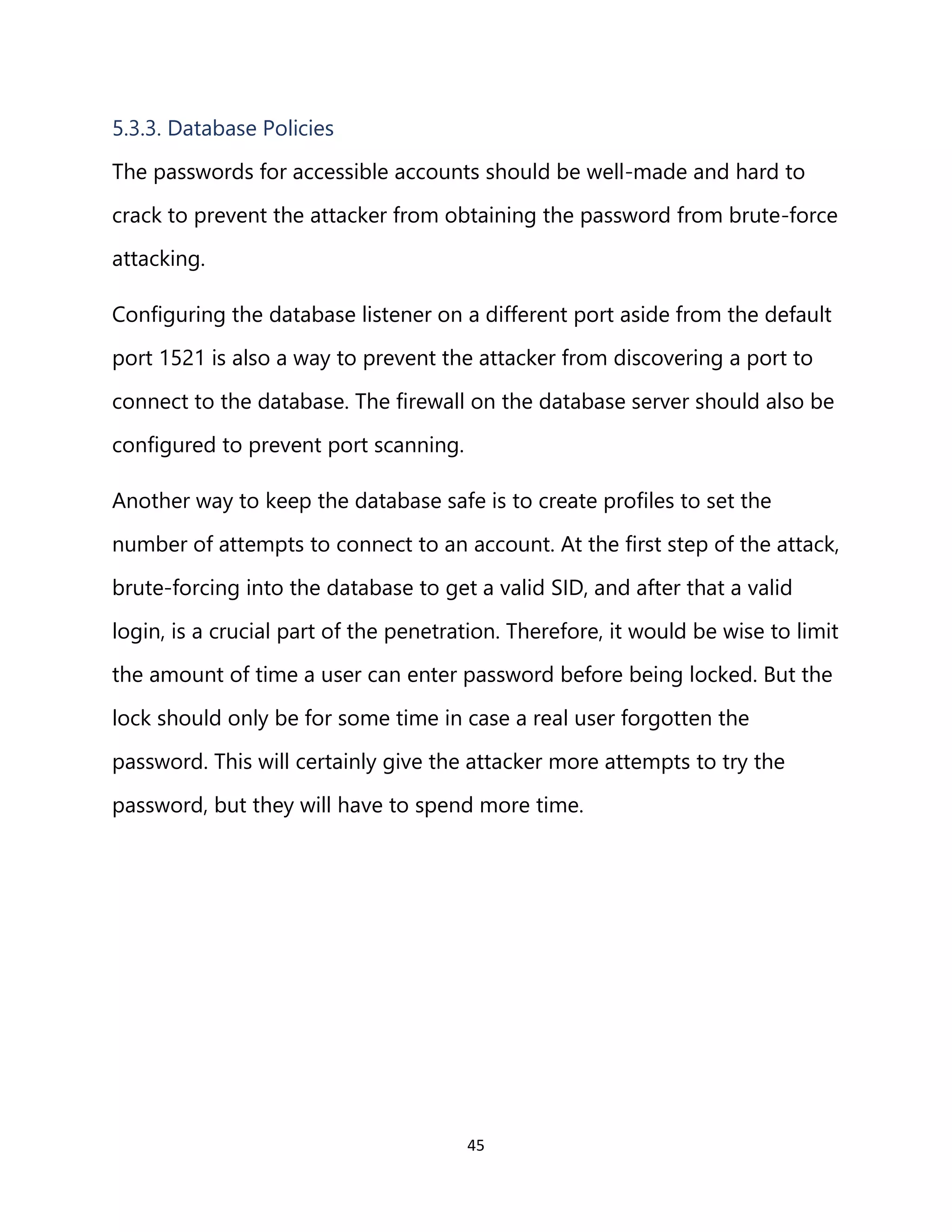 45
5.3.3. Database Policies
The passwords for accessible accounts should be well-made and hard to
crack to prevent the attacker from obtaining the password from brute-force
attacking.
Configuring the database listener on a different port aside from the default
port 1521 is also a way to prevent the attacker from discovering a port to
connect to the database. The firewall on the database server should also be
configured to prevent port scanning.
Another way to keep the database safe is to create profiles to set the
number of attempts to connect to an account. At the first step of the attack,
brute-forcing into the database to get a valid SID, and after that a valid
login, is a crucial part of the penetration. Therefore, it would be wise to limit
the amount of time a user can enter password before being locked. But the
lock should only be for some time in case a real user forgotten the
password. This will certainly give the attacker more attempts to try the
password, but they will have to spend more time.
 
