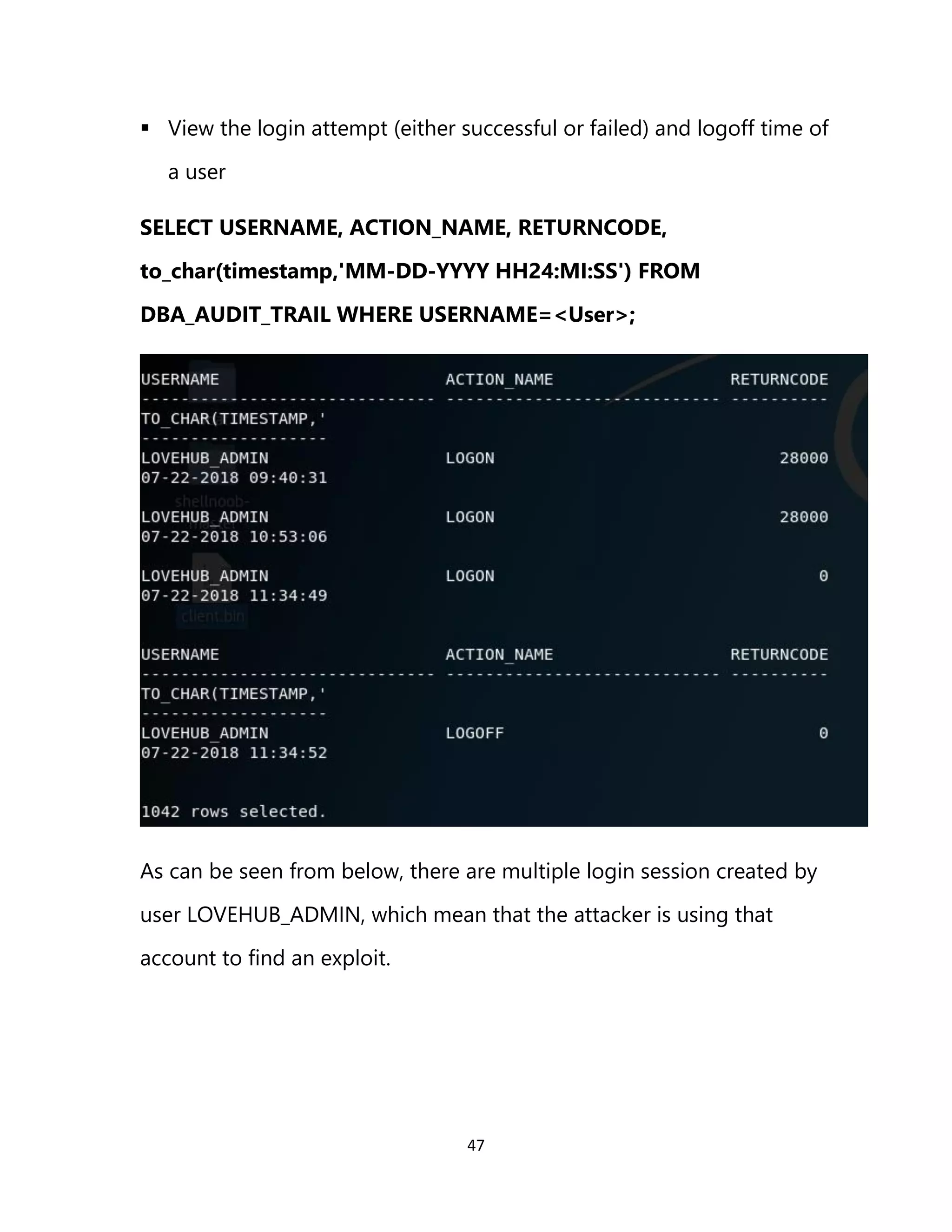 47
▪ View the login attempt (either successful or failed) and logoff time of
a user
SELECT USERNAME, ACTION_NAME, RETURNCODE,
to_char(timestamp,'MM-DD-YYYY HH24:MI:SS') FROM
DBA_AUDIT_TRAIL WHERE USERNAME=<User>;
As can be seen from below, there are multiple login session created by
user LOVEHUB_ADMIN, which mean that the attacker is using that
account to find an exploit.
 