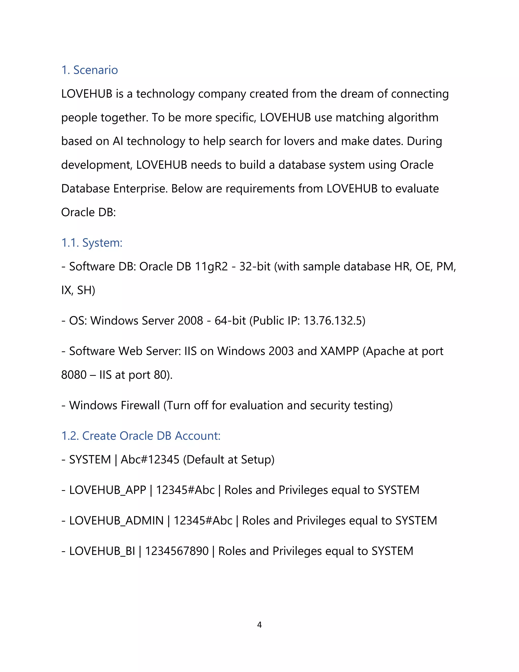 4
1. Scenario
LOVEHUB is a technology company created from the dream of connecting
people together. To be more specific, LOVEHUB use matching algorithm
based on AI technology to help search for lovers and make dates. During
development, LOVEHUB needs to build a database system using Oracle
Database Enterprise. Below are requirements from LOVEHUB to evaluate
Oracle DB:
1.1. System:
- Software DB: Oracle DB 11gR2 - 32-bit (with sample database HR, OE, PM,
IX, SH)
- OS: Windows Server 2008 - 64-bit (Public IP: 13.76.132.5)
- Software Web Server: IIS on Windows 2003 and XAMPP (Apache at port
8080 – IIS at port 80).
- Windows Firewall (Turn off for evaluation and security testing)
1.2. Create Oracle DB Account:
- SYSTEM | Abc#12345 (Default at Setup)
- LOVEHUB_APP | 12345#Abc | Roles and Privileges equal to SYSTEM
- LOVEHUB_ADMIN | 12345#Abc | Roles and Privileges equal to SYSTEM
- LOVEHUB_BI | 1234567890 | Roles and Privileges equal to SYSTEM
 