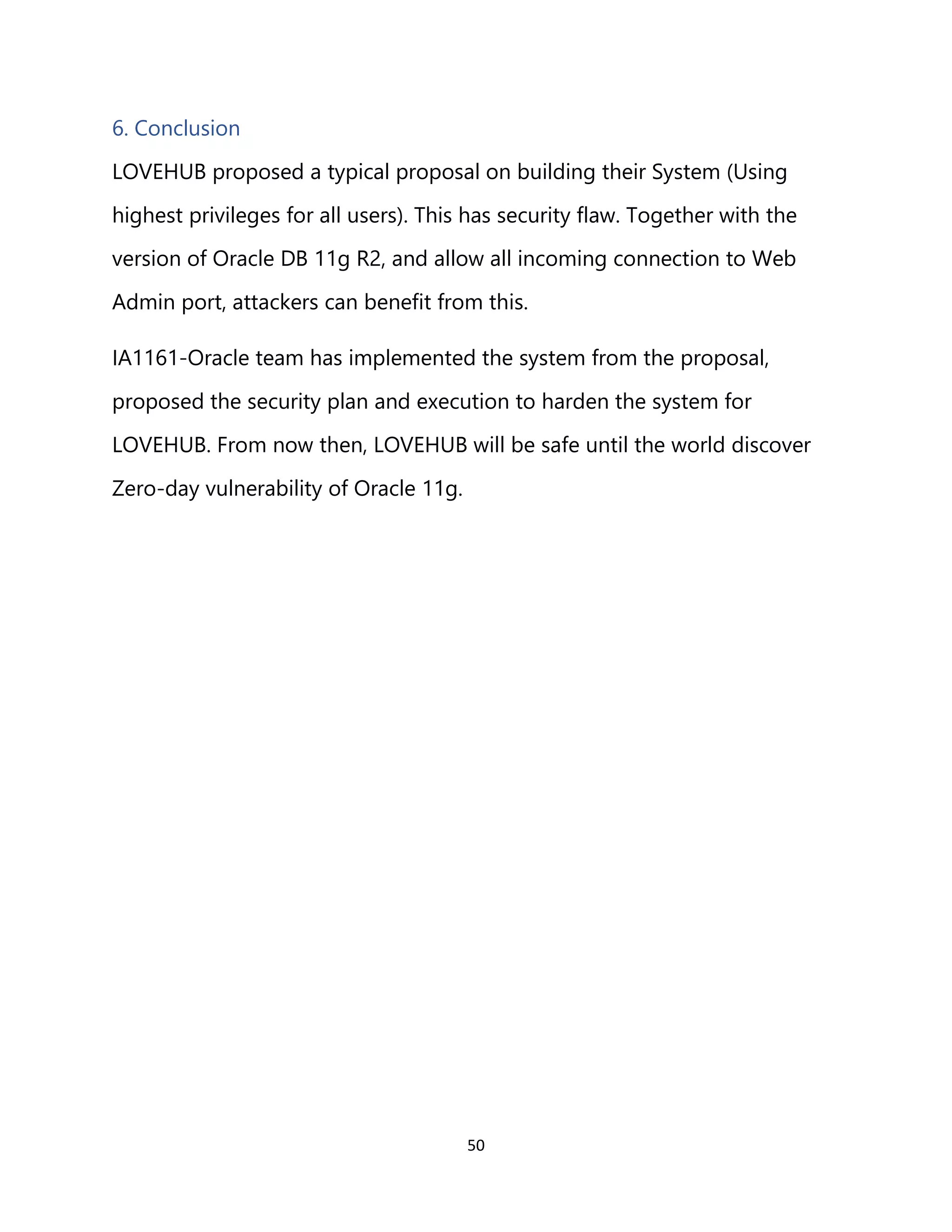 50
6. Conclusion
LOVEHUB proposed a typical proposal on building their System (Using
highest privileges for all users). This has security flaw. Together with the
version of Oracle DB 11g R2, and allow all incoming connection to Web
Admin port, attackers can benefit from this.
IA1161-Oracle team has implemented the system from the proposal,
proposed the security plan and execution to harden the system for
LOVEHUB. From now then, LOVEHUB will be safe until the world discover
Zero-day vulnerability of Oracle 11g.
 