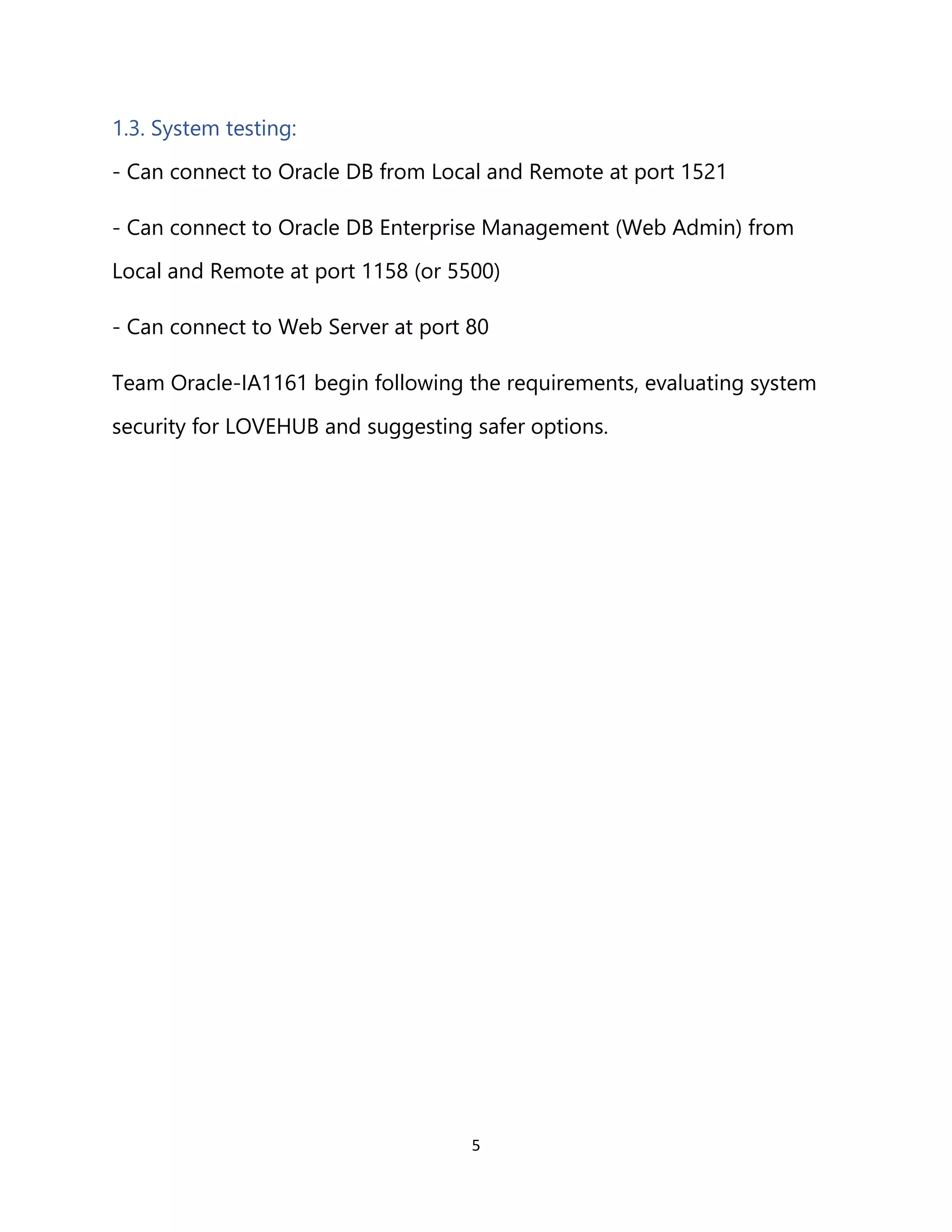 5
1.3. System testing:
- Can connect to Oracle DB from Local and Remote at port 1521
- Can connect to Oracle DB Enterprise Management (Web Admin) from
Local and Remote at port 1158 (or 5500)
- Can connect to Web Server at port 80
Team Oracle-IA1161 begin following the requirements, evaluating system
security for LOVEHUB and suggesting safer options.
 