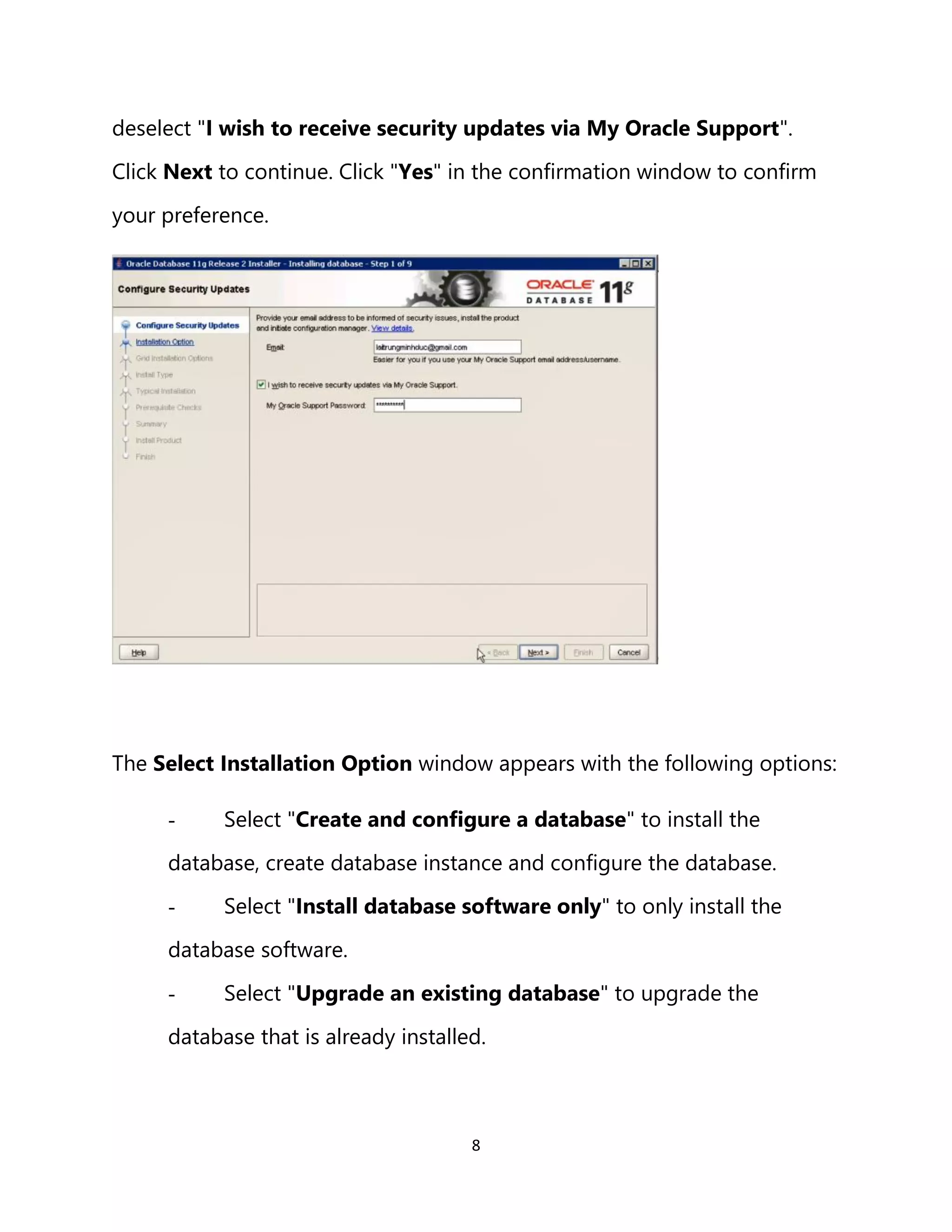8
deselect "I wish to receive security updates via My Oracle Support".
Click Next to continue. Click "Yes" in the confirmation window to confirm
your preference.
The Select Installation Option window appears with the following options:
- Select "Create and configure a database" to install the
database, create database instance and configure the database.
- Select "Install database software only" to only install the
database software.
- Select "Upgrade an existing database" to upgrade the
database that is already installed.
 