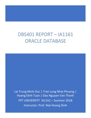 Lai Trung Minh Duc | Tran Long Nhat Phuong |
Hoang Dinh Tuan | Dao Nguyen Van Thanh
FPT UNIVERSITY IA1161 – Summer 2018
Instructor: Prof. Mai Hoang Dinh
DBS401 REPORT – IA1161
ORACLE DATABASE
 