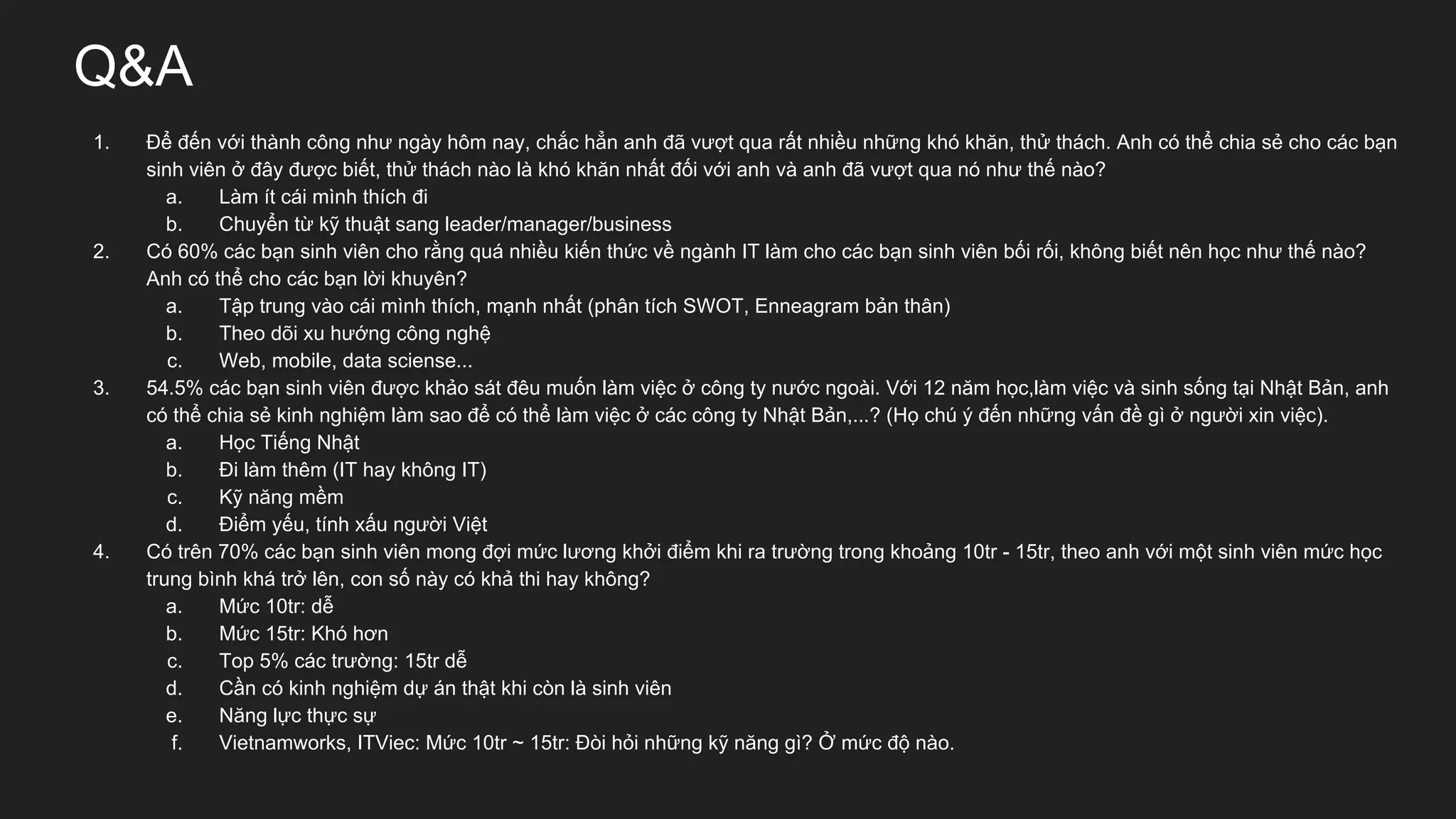 Q&A
1. Để đến với thành công như ngày hôm nay, chắc hẳn anh đã vượt qua rất nhiều những khó khăn, thử thách. Anh có thể chia sẻ cho các bạn
sinh viên ở đây được biết, thử thách nào là khó khăn nhất đối với anh và anh đã vượt qua nó như thế nào?
a. Làm ít cái mình thích đi
b. Chuyển từ kỹ thuật sang leader/manager/business
2. Có 60% các bạn sinh viên cho rằng quá nhiều kiến thức về ngành IT làm cho các bạn sinh viên bối rối, không biết nên học như thế nào?
Anh có thể cho các bạn lời khuyên?
a. Tập trung vào cái mình thích, mạnh nhất (phân tích SWOT, Enneagram bản thân)
b. Theo dõi xu hướng công nghệ
c. Web, mobile, data sciense...
3. 54.5% các bạn sinh viên được khảo sát đêu muốn làm việc ở công ty nước ngoài. Với 12 năm học,làm việc và sinh sống tại Nhật Bản, anh
có thể chia sẻ kinh nghiệm làm sao để có thể làm việc ở các công ty Nhật Bản,...? (Họ chú ý đến những vấn đề gì ở người xin việc).
a. Học Tiếng Nhật
b. Đi làm thêm (IT hay không IT)
c. Kỹ năng mềm
d. Điểm yếu, tính xấu người Việt
4. Có trên 70% các bạn sinh viên mong đợi mức lương khởi điểm khi ra trường trong khoảng 10tr - 15tr, theo anh với một sinh viên mức học
trung bình khá trở lên, con số này có khả thi hay không?
a. Mức 10tr: dễ
b. Mức 15tr: Khó hơn
c. Top 5% các trường: 15tr dễ
d. Cần có kinh nghiệm dự án thật khi còn là sinh viên
e. Năng lực thực sự
f. Vietnamworks, ITViec: Mức 10tr ~ 15tr: Đòi hỏi những kỹ năng gì? Ở mức độ nào.
 