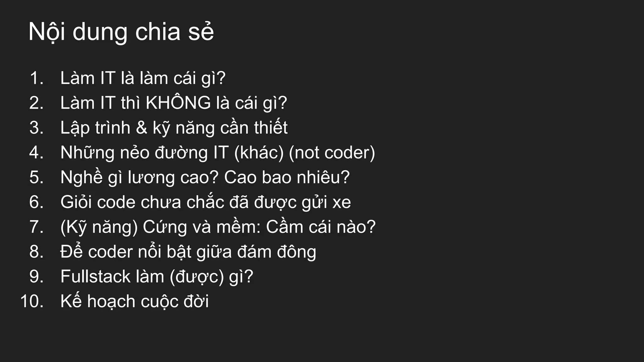 Nội dung chia sẻ
1. Làm IT là làm cái gì?
2. Làm IT thì KHÔNG là cái gì?
3. Lập trình & kỹ năng cần thiết
4. Những nẻo đường IT (khác) (not coder)
5. Nghề gì lương cao? Cao bao nhiêu?
6. Giỏi code chưa chắc đã được gửi xe
7. (Kỹ năng) Cứng và mềm: Cầm cái nào?
8. Để coder nổi bật giữa đám đông
9. Fullstack làm (được) gì?
10. Kế hoạch cuộc đời
 