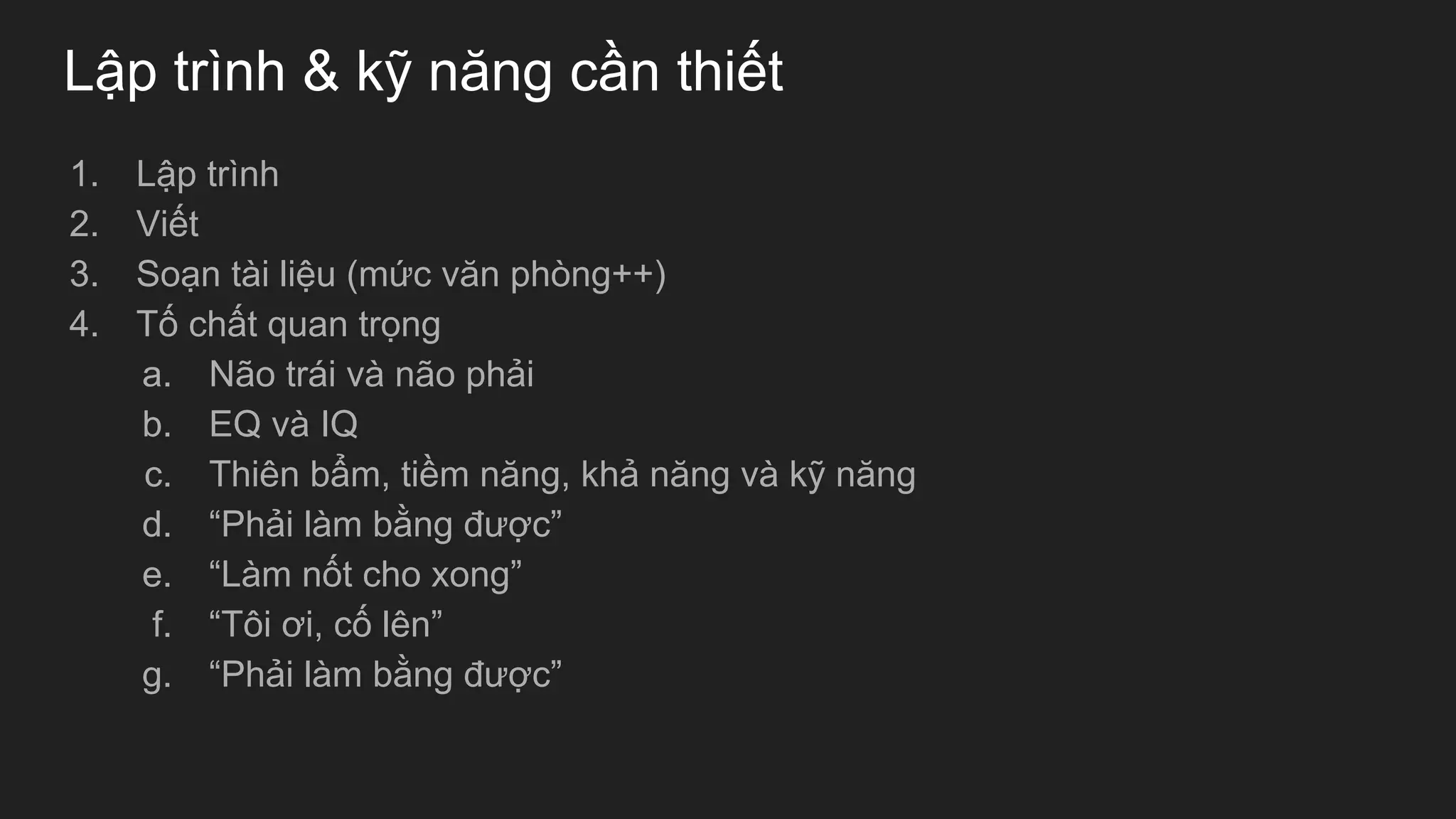 Lập trình & kỹ năng cần thiết
1. Lập trình
2. Viết
3. Soạn tài liệu (mức văn phòng++)
4. Tố chất quan trọng
a. Não trái và não phải
b. EQ và IQ
c. Thiên bẩm, tiềm năng, khả năng và kỹ năng
d. “Phải làm bằng được”
e. “Làm nốt cho xong”
f. “Tôi ơi, cố lên”
g. “Phải làm bằng được”
 
