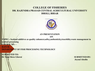 COLLEGE OF FISHERIES
DR. RAJENDRA PRASAD CENTRALAGRICULTURAL UNIVERSITY
DHOLI, BIHAR
AN PRESENTATION
ON
TOPIC:- Seafood additives as quality enhancer,saftey,authenticity,tracebility.waste management in
seafood processing
COURSE NO. –
BATCH:
DEPARTMENT OF FISH PROCESSING TECHNOLOGY
SUBMITTED TO:
Dr Tanu Shree Ghorai SUBMITTED BY:
Joynal Abedin
 