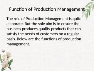Function of Production Management
The role of Production Management is quite
elaborate. But the sole aim is to ensure the
business produces quality products that can
satisfy the needs of customers on a regular
basis. Below are the functions of production
management.
 