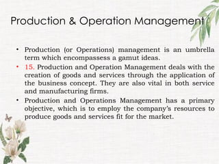 Production & Operation Management
• Production (or Operations) management is an umbrella
term which encompassess a gamut ideas.
• 15. Production and Operation Management deals with the
creation of goods and services through the application of
the business concept. They are also vital in both service
and manufacturing firms.
• Production and Operations Management has a primary
objective, which is to employ the company’s resources to
produce goods and services fit for the market.
 