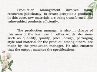 Production Management involves using
resources judiciously, to create acceptable products.
In this case, raw materials are being transformed into
value-added products efficiently.
The production manager is also in charge of
this area of the business. In other words, decisions
such as quantity, quality, price, design, packaging
style and material for the product, among others, are
made by the production manager. He also ensures
that the output matches the specifications.
 
