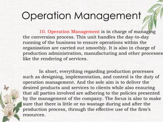 Operation Management
10. Operation Management is in charge of managing
the conversion process. This unit handles the day-to-day
running of the business to ensure operations within the
organization are carried out smoothly. It is also in charge of
production administration, manufacturing and other processes
like the rendering of services.
In short, everything regarding production processes
such as designing, implementation, and control is the duty of
operation management. And the sole aim is to deliver the
desired products and services to clients while also ensuring
that all parties involved are adhering to the policies presented
by the management of the company. The focus is also to make
sure that there is little or no wastage during and after the
production process, through the effective use of the firm’s
resources.
 