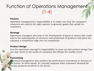 Function of Operations Management
(1-4)
Finance
Operation management’s responsibility is to make sure that the company’s
resources are used in the right manner to generate goods that satisfy its
customers.
Strategy
Operations managers also help in the development of plans or tactics that could
lead to the maximization of resources and production of products that gives the
company a competitive edge over its competitors.
Product Design
It is the operations manager’s responsibility to come up with product design that
not only caters to the needs of customers but follows the market trend.
Forecasting
Operation management also predicts the performance of products or services in
the future. In other words, he critically analyses what customers’ demand for
certain products would be in the future.
 