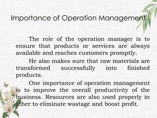 Importance of Operation Management
The role of the operation manager is to
ensure that products or services are always
available and reaches customers promptly.
He also makes sure that raw materials are
transformed successfully into finished
products.
One importance of operation management
is to improve the overall productivity of the
business. Resources are also used properly in
other to eliminate wastage and boost profit.
 