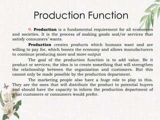 Production Function
9. Production is a fundamental requirement for all economies
and societies. It is the process of making goods and/or services that
satisfy consumers’ wants.
Production creates products which humans want and are
willing to pay for, which boosts the economy and allows manufacturers
to continue producing more and more output
The goal of the production function is to add value. Be it
product or services; the idea is to create something that will strengthen
the relationship between the organization and customers. But this
cannot only be made possible by the production department.
The marketing people also have a huge role to play in this.
They are the ones that will distribute the product to potential buyers
and should have the capacity to inform the production department of
what customers or consumers would prefer.
 
