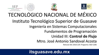 itsguasave.edu.mx
TECNOLÓGICO NACIONAL DE MÉXICO
Instituto Tecnológico Superior de Guasave
Ingeniería en Sistemas Computacionales
Fundamentos de Programación
Unidad III: Control de Flujo
Retícula ISIC-2010-224: Programa: AED-1285
 