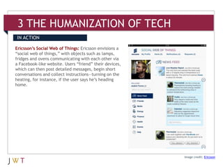 3 THE HUMANIZATION OF TECH
IN ACTION

Ericsson’s Social Web of Things: Ericsson envisions a
“social web of things,” with objects such as lamps,
fridges and ovens communicating with each other via
a Facebook-like website. Users “friend” their devices,
which can then post detailed messages, begin short
conversations and collect instructions—turning on the
heating, for instance, if the user says he’s heading
home.




                                                         Image credit: Ericsson
 