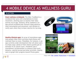 4 MOBILE DEVICE AS WELLNESS GURU
IN ACTION

Smart wellness wristbands: The Nike+ FuelBand is a
wristband that syncs with smartphones to track
movement, allowing users to monitor their daily
activity via an app. Similarly, UP by Jawbone is an
app-synced wristband that monitors sleep patterns,
meal consumption and movement, and vibrates to
notify users when they’ve been inactive for too long.




Healthy-lifestyle apps: An array of smartphone apps
help people make more nutritious food choices and
motivate them to move. PlateMate, for instance, is an
app currently under development that will allow users
to simply snap a photo of their food to quickly get an
estimate of its calorie count. iTreadmill uses a
smartphone’s accelerometer to measure step count,
distance, calories burned and other activities, helping
users to graph their progress toward fitness goals.

                                                          Image credits: Nike, Jawbone, Richard Amano and stevendepolo
 