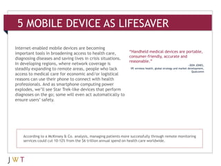 5 MOBILE DEVICE AS LIFESAVER

Internet-enabled mobile devices are becoming
important tools in broadening access to health care,              “Handheld medical devices are portable,
                                                                  consumer-friendly, accurate and
diagnosing diseases and saving lives in crisis situations.
                                                                  reasonable.”
In developing regions, where network coverage is                                                                  —DON JONES,
steadily expanding to remote areas, people who lack               VP, wireless health, global strategy and market development,
                                                                                                                     Qualcomm
access to medical care for economic and/or logistical
reasons can use their phone to connect with health
professionals. And as smartphone computing power
explodes, we’ll see Star Trek-like devices that perform
diagnoses on the go; some will even act automatically to
ensure users’ safety.




    According to a McKinsey & Co. analysis, managing patients more successfully through remote monitoring
    services could cut 10-12% from the $6 trillion annual spend on health care worldwide.
 