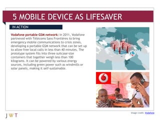 5 MOBILE DEVICE AS LIFESAVER
IN ACTION

Vodafone portable GSM network: In 2011, Vodafone
partnered with Télécoms Sans Frontières to bring
emergency mobile communications to crisis zones,
developing a portable GSM network that can be set up
to allow free local calls in less than 40 minutes. The
prototype system fits into three suitcase-size
containers that together weigh less than 100
kilograms. It can be powered by various energy
sources, including green power such as windmills or
solar panels, making it self-sustainable.




                                                         Image credit: Vodafone
 