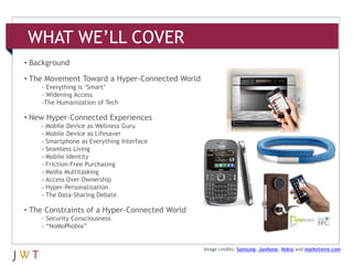 WHAT WE’LL COVER
• Background

• The Movement Toward a Hyper-Connected World
    - Everything is ‘Smart’
    - Widening Access
    -The Humanization of Tech

• New Hyper-Connected Experiences
    - Mobile Device as Wellness Guru
    - Mobile Device as Lifesaver
    - Smartphone as Everything Interface
    - Seamless Living
    - Mobile Identity
    - Friction-Free Purchasing
    - Media Multitasking
    - Access Over Ownership
    - Hyper-Personalization
    - The Data-Sharing Debate

• The Constraints of a Hyper-Connected World
    - Security Consciousness
    - “NoMoPhobia”


                                                Image credits: Samsung, Jawbone, Nokia and marketwire.com
 