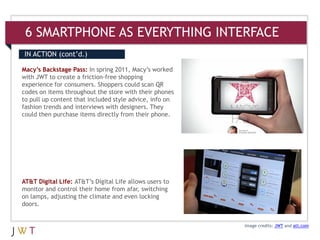 6 SMARTPHONE AS EVERYTHING INTERFACE
IN ACTION (cont’d.)

Macy’s Backstage Pass: In spring 2011, Macy’s worked
with JWT to create a friction-free shopping
experience for consumers. Shoppers could scan QR
codes on items throughout the store with their phones
to pull up content that included style advice, info on
fashion trends and interviews with designers. They
could then purchase items directly from their phone.




AT&T Digital Life: AT&T’s Digital Life allows users to
monitor and control their home from afar, switching
on lamps, adjusting the climate and even locking
doors.


                                                         Image credits: JWT and att.com
 