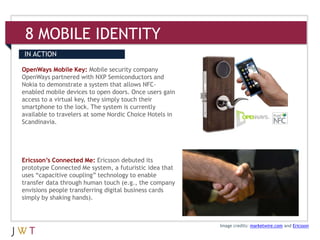 8 MOBILE IDENTITY
IN ACTION

OpenWays Mobile Key: Mobile security company
OpenWays partnered with NXP Semiconductors and
Nokia to demonstrate a system that allows NFC-
enabled mobile devices to open doors. Once users gain
access to a virtual key, they simply touch their
smartphone to the lock. The system is currently
available to travelers at some Nordic Choice Hotels in
Scandinavia.




Ericsson’s Connected Me: Ericsson debuted its
prototype Connected Me system, a futuristic idea that
uses “capacitive coupling” technology to enable
transfer data through human touch (e.g., the company
envisions people transferring digital business cards
simply by shaking hands).



                                                         Image credits: marketwire.com and Ericsson
 