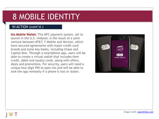 8 MOBILE IDENTITY
IN ACTION (cont’d.)

Isis Mobile Wallet: This NFC payment system, set to
launch in the U.S. midyear, is the result of a joint
venture between AT&T, T-Mobile and Verizon, which
have secured agreements with major credit card
brands and some key banks, including Chase and
Capital One. Through a smartphone app, users will be
able to create a virtual wallet that includes their
credit, debit and loyalty cards, along with offers,
deals and promotions. For security, users will need a
unique four-digit PIN to open Isis and will be able to
lock the app remotely if a phone is lost or stolen.




                                                         Image credit: paywithisis.com
 