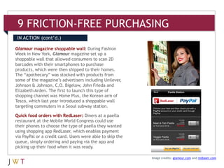 9 FRICTION-FREE PURCHASING
IN ACTION (cont’d.)

Glamour magazine shoppable wall: During Fashion
Week in New York, Glamour magazine set up a
shoppable wall that allowed consumers to scan 2D
barcodes with their smartphones to purchase
products, which were then shipped to their homes.
The “apothecary” was stocked with products from
some of the magazine’s advertisers including Unilever,
Johnson & Johnson, C.O. Bigelow, John Frieda and
Elizabeth Arden. The first to launch this type of
shopping channel was Home Plus, the Korean arm of
Tesco, which last year introduced a shoppable wall
targeting commuters in a Seoul subway station.

Quick food orders with RedLaser: Diners at a paella
restaurant at the Mobile World Congress could use
their phones to choose the type of paella they wanted
using shopping app RedLaser, which enables payment
via PayPal or a credit card. Users were able to skip the
queue, simply ordering and paying via the app and
picking up their food when it was ready.

                                                           Image credits: glamour.com and redlaser.com
 