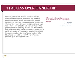 11 ACCESS OVER OWNERSHIP

With the proliferation of cloud-based services and
Internet-enabled devices, consumers will shift from        “[The music industry is] going from a
                                                           transaction business to a subscription
owning media to accessing it through subscriptions
                                                           business.”
however they want (via various connected devices) and                                            —PER SUNDIN,
wherever they want. Using the next generation of high-                                      managing director,
                                                                                Universal Music Group, Sweden
speed mobile networks (4G, LTE and ever-faster WiFi),
people will listen to Spotify, Pandora and the like from
Internet-enabled cars, speakers and even fridges; watch
movies on tablets or TVs using services like Netflix and
the upcoming Vdio or the new “digital content locker”
UltraViolet; and catch up with TV everywhere as
providers gradually expand access.
 