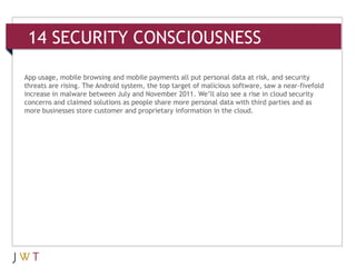 14 SECURITY CONSCIOUSNESS

App usage, mobile browsing and mobile payments all put personal data at risk, and security
threats are rising. The Android system, the top target of malicious software, saw a near-fivefold
increase in malware between July and November 2011. We’ll also see a rise in cloud security
concerns and claimed solutions as people share more personal data with third parties and as
more businesses store customer and proprietary information in the cloud.
 