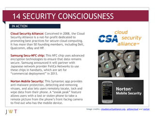 14 SECURITY CONSCIOUSNESS
IN ACTION

Cloud Security Alliance: Conceived in 2008, the Cloud
Security Alliance is a not-for-profit dedicated to
promoting best practices for secure cloud computing.
It has more than 50 founding members, including Dell,
Qualcomm, eBay and HP.

Samsung Secu-NFC chip: This NFC chip uses advanced
encryption technologies to ensure that data remains
secure. Samsung announced it will partner with
Japanese network provider FeliCa Networks to use
these chips in handsets, which are set for
“commercial deployment” in 2013.

Norton Mobile Security: This Symantec app provides
anti-malware protection, detecting and removing
viruses, and also lets users remotely locate, lock and
wipe data from their phone. A “sneak peak” feature
allows users with a lost or stolen phone to take a
remote picture from the phone’s front-facing camera
to find out who has the mobile device.
                                                         Image credits: cloudsecurityalliance.org, yellowcloud and norton
 