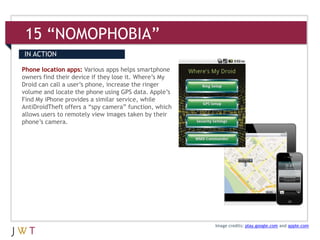 15 “NOMOPHOBIA”
IN ACTION

Phone location apps: Various apps helps smartphone
owners find their device if they lose it. Where’s My
Droid can call a user’s phone, increase the ringer
volume and locate the phone using GPS data. Apple’s
Find My iPhone provides a similar service, while
AntiDroidTheft offers a “spy camera” function, which
allows users to remotely view images taken by their
phone’s camera.




                                                       Image credits: play.google.com and apple.com
 