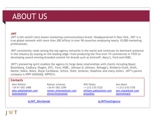 ABOUT US

JWT
JWT is the world’s best-known marketing communications brand. Headquartered in New York, JWT is a
true global network with more than 200 offices in over 90 countries employing nearly 10,000 marketing
professionals.

JWT consistently ranks among the top agency networks in the world and continues its dominant presence
in the industry by staying on the leading edge—from producing the first-ever TV commercial in 1939 to
developing award-winning branded content for brands such as Smirnoff, Macy’s, Ford and HSBC.

JWT’s pioneering spirit enables the agency to forge deep relationships with clients including Bayer,
Bloomberg, Cadbury, Diageo, DTC, Ford, HSBC, Johnson & Johnson, Kellogg’s, Kimberly-Clark, Kraft,
Nestlé, Nokia, Rolex, Royal Caribbean, Schick, Shell, Unilever, Vodafone and many others. JWT’s parent
company is WPP (NASDAQ: WPPGY).

Contacts
 Alex Pallete               Ramon Jimenez               Will Palley              Ann Mack
 +34-91-592-3488            +34-91-592-3399             +1-212-210-7225          +1-212-210-7378
 alex.pallete@jwt.com       ramon.jimenez@jwt.com       william.palley@jwt.com   ann.mack@jwt.com
 @alexpallete               @monchojimenez              @wpalley                 @annmmack

             @JWT_Worldwide                                        @JWTIntelligence
 