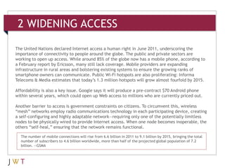 2 WIDENING ACCESS

The United Nations declared Internet access a human right in June 2011, underscoring the
importance of connectivity to people around the globe. The public and private sectors are
working to open up access. While around 85% of the globe now has a mobile phone, according to
a February report by Ericsson, many still lack coverage. Mobile providers are expanding
infrastructure in rural areas and bolstering existing systems to ensure the growing ranks of
smartphone owners can communicate. Public Wi-Fi hotspots are also proliferating: Informa
Telecoms & Media estimates that today’s 1.3 million hotspots will grow almost fourfold by 2015.

Affordability is also a key issue. Google says it will produce a pre-contract $70 Android phone
within several years, which could open up Web access to millions who are currently priced out.

Another barrier to access is government constraints on citizens. To circumvent this, wireless
“mesh” networks employ radio communications technology in each participating device, creating
a self-configuring and highly adaptable network—requiring only one of the potentially limitless
nodes to be physically wired to provide Internet access. When one node becomes inoperable, the
others “self-heal,” ensuring that the network remains functional.

  The number of mobile connections will rise from 6.6 billion in 2011 to 9.1 billion by 2015, bringing the total
  number of subscribers to 4.6 billion worldwide, more than half of the projected global population of 7.2
  billion. —GSMA
 