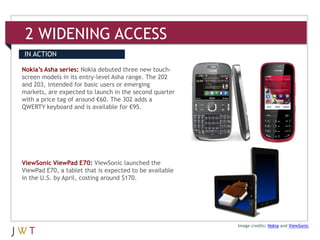 2 WIDENING ACCESS
IN ACTION

Nokia’s Asha series: Nokia debuted three new touch-
screen models in its entry-level Asha range. The 202
and 203, intended for basic users or emerging
markets, are expected to launch in the second quarter
with a price tag of around €60. The 302 adds a
QWERTY keyboard and is available for €95.




ViewSonic ViewPad E70: ViewSonic launched the
ViewPad E70, a tablet that is expected to be available
in the U.S. by April, costing around $170.




                                                         Image credits: Nokia and ViewSonic
 